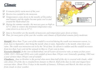  It remains fairly warm most of the year.
 Receive less rainfall in the monsoon.
 Temperatures come down in the months of December
and January and the nights become quite cool in and
around the Hyderabad city.
 During the summer months, the mercury goes as high as
42° C while in winters the minimum temperature may
come down to as low as 12° C.
ClimateClimate
Rainfall More than 75 per cent of the rainfall is received during the south-west monsoon season, i.e.,
from June to September, July being the month when it rains. September is the month, when there are
rains. The south-west monsoon sets in by the 7th of June. Its advent is sudden and the rainfall increases
from less than 5 per cent (of the annual) in May to 15 per cent in June.
Excessive Rainfall In the case of Hyderabad, out of 6 years of excessive rain, as many as four years
(1903, 1915, 1916 and 1933) were with rainfall of more than 150 per cent. Generally speaking, 1903 was
a year of more than 150 per cent of rainfall.
Cloudiness June to October is the period when more than half of the sky is covered with clouds, while
only about 2/8 of the sky is clouded from January to March. Half of the days in July and August have
overcast skies. About 10 to 13 days in the months of January, February and March, the skies are free
from clouds in clear weather.
 June to November are the months of monsoons and temperature goes down at times.
 Thus, for most parts of the year the weather and climate of Hyderabad remains fairly moderate.
 