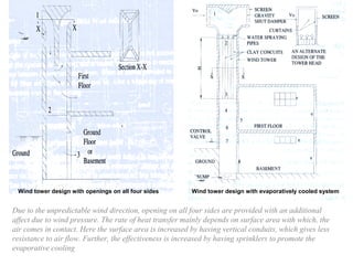 Wind tower design with openings on all four sides Wind tower design with evaporatively cooled system
Due to the unpredictable wind direction, opening on all four sides are provided with an additional
affect due to wind pressure. The rate of heat transfer mainly depends on surface area with which, the
air comes in contact. Here the surface area is increased by having vertical conduits, which gives less
resistance to air flow. Further, the effectiveness is increased by having sprinklers to promote the
evaporative cooling
 