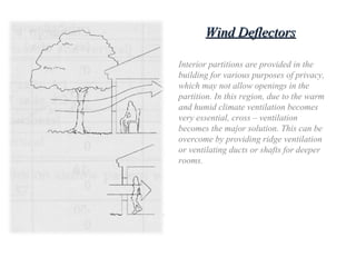 Wind DeflectorsWind Deflectors
Interior partitions are provided in the
building for various purposes of privacy,
which may not allow openings in the
partition. In this region, due to the warm
and humid climate ventilation becomes
very essential, cross – ventilation
becomes the major solution. This can be
overcome by providing ridge ventilation
or ventilating ducts or shafts for deeper
rooms.
 