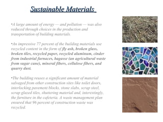 •A large amount of energy — and pollution — was also
reduced through choices in the production and
transportation of building materials.
•An impressive 77 percent of the building materials use
recycled content in the form of fly ash, broken glass,
broken tiles, recycled paper, recycled aluminum, cinder
from industrial furnaces, bagasse (an agricultural waste
from sugar cane), mineral fibers, cellulose fibers, and
quarry dust.
•The building reuses a significant amount of material
salvaged from other construction sites like toilet doors,
interlocking pavement blocks, stone slabs, scrap steel,
scrap glazed tiles, shuttering material and, interestingly,
the furniture in the cafeteria. A waste management plan
ensured that 96 percent of construction waste was
recycled.
Sustainable MaterialsSustainable Materials
 
