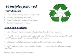Principles followedPrinciples followed
 Select materials using recycled components .
 Design for re-use and recycling.
 Control and reduce waste and packaging.
 Reduce resource consumption.
Waste ReductionWaste Reduction
 Meet the basic physical, emotional and spiritual needs of the occupants
 Consider healthy lighting, color and sound, controlled temperature and humidity and
good indoor air quality to enhance the living environment
 Reduce formaldehyde emissions and use pollution fighting indoor plants
 Apply an integrated wiring system for lighting, power, security, fire alarm and audio
facilities.
Design a safe and user-friendly space.
Health and WellbeingHealth and Wellbeing
 