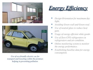Energy EfficiencyEnergy Efficiency
 Design-Orientation for maximum day
light.
 Avoiding Green wall and Green roof.
 Use of neutral glass to reduce heat
gain.
 Usage of energy efficient white goods.
 Use of Zero CFG refrigerators in
refrigerators and air-condition.
 Online monitoring system to monitor
the energy performance.
 Establishing baseline data for energy
consumption.
Use of eco friendly electric car for
transport and traveling within the premises
helping in preventing pollution.
 