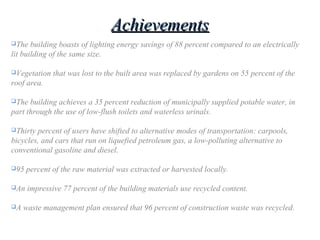 AchievementsAchievements
The building boasts of lighting energy savings of 88 percent compared to an electrically
lit building of the same size.
Vegetation that was lost to the built area was replaced by gardens on 55 percent of the
roof area.
The building achieves a 35 percent reduction of municipally supplied potable water, in
part through the use of low-flush toilets and waterless urinals.
Thirty percent of users have shifted to alternative modes of transportation: carpools,
bicycles, and cars that run on liquefied petroleum gas, a low-polluting alternative to
conventional gasoline and diesel.
95 percent of the raw material was extracted or harvested locally.
An impressive 77 percent of the building materials use recycled content.
A waste management plan ensured that 96 percent of construction waste was recycled.
 