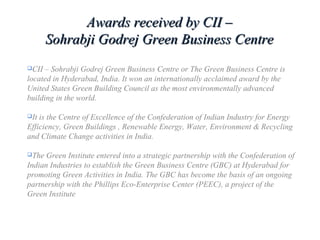 CII – Sohrabji Godrej Green Business Centre or The Green Business Centre is
located in Hyderabad, India. It won an internationally acclaimed award by the
United States Green Building Council as the most environmentally advanced
building in the world.
It is the Centre of Excellence of the Confederation of Indian Industry for Energy
Efficiency, Green Buildings , Renewable Energy, Water, Environment & Recycling
and Climate Change activities in India.
The Green Institute entered into a strategic partnership with the Confederation of
Indian Industries to establish the Green Business Centre (GBC) at Hyderabad for
promoting Green Activities in India. The GBC has become the basis of an ongoing
partnership with the Phillips Eco-Enterprise Center (PEEC), a project of the
Green Institute
Awards received by CII –Awards received by CII –
Sohrabji Godrej Green Business CentreSohrabji Godrej Green Business Centre
 