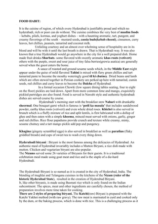 FOOD HABIT:
It is the cuisine of region, of which every Hyderabad is justifiably proud and which no
hyderabadi, rich or poor can do without. The cuisine combines the very best of muslim foods
– kebabs, pilafs, kormas, and yoghurt dishes – with a haunting aromatic, tart, pungent, and
creamy flavorings of the south – mustard seeds, cassia buds(kebab cheeni), cinnamon, curry
leaves, hot chillies, peanuts, tamarind and coconut milk.
Unfailing courtesy and an almost over whelming sense of hospitality are in its
blood and will be with it until the last breath is drawn. That is Hyderabadi way. It was also
known that a true Hyderabadi would go anywhere in the city for a well prepared dish. Home
made fruit drinks-Sharbats- some flavored with sweetly aromatic khas roots (vetivert)
others with the purple, sweet and sour juice of tiny falsa berries(grewia asatica) are generally
served when the guest enters the home.
A sauce of roasted and ground sesame seeds which, in the Middle East might
appear under the guise of mild flavored Tahini is mixed with fiery green chillies and tart
tamarind paste to become the mouthy wateringly good til ki chutney. Dried beans and lamb
which are often stewed together in Persian cookery are perked up here with tamarind, cumin
seeds, red chillies and curry leaves to become the Dalcha of Hyderabad.
In a formal occasion Chowki (low square dining tables seating, four to eight
on the floor) pickles are laid down. Apart from more common lime and mango, exquisitely
pickled partridges are also found. Food is served in Nawabi style and authentic hyderabadi
dishes are served course by course.
Hyderabadi’s morning start with the breakfast stew Nahari with drunkable
sheermal. One bouquet garni which is famous is ‘potli ka masala’ that includes sandalwood
powder, earthy khas roots (vetivert) and even whole dried roses. Khichri is also served in
brunch which is a fluffy mixture of rice and split lentils, is first lubricated with a dollop of
ghee and then eaten with a simple kheema, minced meat served with onions, garlic, ginger
and red chillies. Rice flour papadums provide crunch and texture while creamy, minty,
sesame chutney and a tart mango pickle add pep and pungency.
Khagina (gingery scrambled eggs) is also served in breakfast as well as parathas (flaky
griddled breads) and cups of sweet tea to wash every thing down.
Hyderabadi biryani : Biryani is the most famous among the delicacies of Hyderabad. An
authentic meal of hyderabad invariably includes a Mutton Biryani, a rice dish made with
mutton. Chicken and vegetarian biryani are also popular.
The Nizams served some 26 varieties of Biryanis for their guests. It is a traditional
celebration meal made using goat meat and rice and is the staple of a die-hard
Hyderabadi.
The Hyderabadi Biryani is so named as it is created in the city of Hyderabad, India. The
blending of mughlai and Telangana cuisines in the kitchens of the Nizam (ruler of the
historic Hyderabad State), resulted in the creation of Hyderabad Biryani.
It, like other biryanis, is made using Basmati rice which is only found on the Indian
subcontinent. The spices, meat and other ingredients are carefully chosen, the method of
preparation involves more time taken for cooking.
There are 2 styles of preparing biryani. The Katchi(raw) Biryani is prepared with the
Katchi Yakhni method (with raw gravy). The raw meat is marinated in curd and cooked only
by the dum, or the baking process, which is done with rice. This is a challenging process as it
 