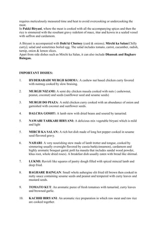 requires meticulously measured time and heat to avoid overcooking or undercooking the
meat.
In Pakki Biryani, where the meat is cooked with all the accompanying spices and then the
rice is simmered with the resultant gravy redolent of mace, ittar and kewra in a sealed vessel
with saffron and cardamom.
A Biryani is accompanied with Dahi ki Chutney (curd & onions); Mirchi ka Salan(Chilly
curry); salad and sometimes boiled egg. The salad includes tomato, carrot, cucumber, radish,
turnip, onion & lemon slices.
Apart from side dishes such as Mirchi ka Salan, it can also include Dhansak and Baghare
Baingan.
IMPORTANT DISHES:
1. HYDERABADI MURGH KORMA: A cashew nut based chicken curry favored
with nutmeg cooked by slow braising.
2. MURGH NIZAMI: A semi dry chicken masala cooked with nuts ( cashewnut,
peanut, coconut) and seeds (sunflower seed and sesame seeds)
3. MURGH DO PIAZA: A mild chicken curry cooked with an abundance of onion and
garnished with coconut and sunflower seeds.
4. DALCHA GOSHT: A lamb stew with dried beans and soured by tamarind.
5. NAWABI TARKARI BIRYANI: A delicious mix vegetable biryani which is mild
and light
5. MIRCH KA SALAN: A rich hot dish made of long hot pepper cooked in sesame
seed flavored gravy.
6. NAHARI: A very nourishing stew made of lamb trotter and tongue, cooked by
simmering usually overnight flavored by cassia bark(cinnamon), cardamom and
highly aromatic bouquet garni( potli ka masala that includes sandal wood powder,
khus root, whole dried roses). A breakfast dish usually eaten with bread like shirmal.
7. LUKMI: Ravioli like squares of pastry dough filled with spiced minced lamb and
deep fried.
8. BAGHARE BAINGAN: Small whole aubergine slit fried till brown then cooked in
nutty sauce containing sesame seeds and peanut and tempered with curry leaves and
mustard seeds.
9. TOMATO KUT: An aromatic puree of fresh tomatoes with tamarind, curry leaves
and browned garlic.
10. KACHHI BIRYANI: An aromatic rice preparation in which raw meat and raw rice
are cooked together.
 
