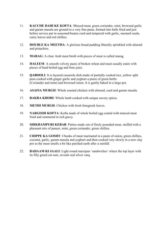 11. KACCHE DAHI KE KOFTA: Minced meat, green coriander, mint, browned garlic
and garam masala are ground to a very fine paste, formed into balls fried and just
before service put in seasoned beaten curd and tempered with garlic, mustard seeds,
curry leaves and red chillies.
12. DOUBLE KA MEETHA: A glorious bread pudding liberally sprinkled with almond
and pistachios.
13. MARAG: A clear Arab meat broth with pieces of meat is called marag.
14. HALEEM: A smooth velvety paste of broken wheat and meat usually eaten with
pieces of hard boiled egg and lime juice.
15. QABOOLI: It is layered casserole dish made of partially cooked rice, yellow split
peas cooked with ginger garlic and yoghurt a puree of green herbs
(Coriander and mint) and browned onion. It is gently baked in a large pot.
16. ASAFIA MURGH: Whole roasted chicken with almond, curd and garam masala.
17. BAKRA KHORI: Whole lamb cooked with unique savory spices.
18. METHI MURGH: Chicken with fresh fenugreek leaves.
19. NARGISHI KOFTA: Kofta made of whole boiled egg coated with minced meat
fried and simmered in rich gravy.
20. SHIKHAMPURI KEBAB: Patties made out of finely pounded meat, stuffed with a
pheasant mix of paneer, mint, green coriander, green chillies.
21. CHIPPE KA GOSHT: Chunks of meat marinated in a paste of onion, green chillies,
coconut, garlic, garam masala and yoghurt and then cooked very slowly in a new clay
pot so the meat smells a bit like parched earth after a rainfall.
22. BADAAM KI JAALI: Light round marzipan ‘sandwiches’ where the top layer with
its filly greed cut outs, reveals real silver varq.
 