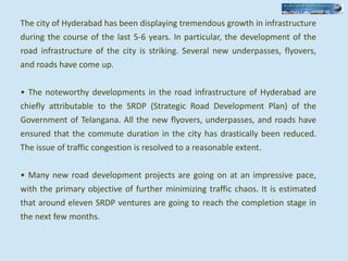 The city of Hyderabad has been displaying tremendous growth in infrastructure
during the course of the last 5-6 years. In particular, the development of the
road infrastructure of the city is striking. Several new underpasses, flyovers,
and roads have come up.
• The noteworthy developments in the road infrastructure of Hyderabad are
chiefly attributable to the SRDP (Strategic Road Development Plan) of the
Government of Telangana. All the new flyovers, underpasses, and roads have
ensured that the commute duration in the city has drastically been reduced.
The issue of traffic congestion is resolved to a reasonable extent.
• Many new road development projects are going on at an impressive pace,
with the primary objective of further minimizing traffic chaos. It is estimated
that around eleven SRDP ventures are going to reach the completion stage in
the next few months.
 