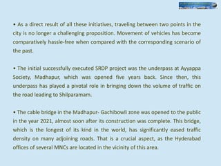• As a direct result of all these initiatives, traveling between two points in the
city is no longer a challenging proposition. Movement of vehicles has become
comparatively hassle-free when compared with the corresponding scenario of
the past.
• The initial successfully executed SRDP project was the underpass at Ayyappa
Society, Madhapur, which was opened five years back. Since then, this
underpass has played a pivotal role in bringing down the volume of traffic on
the road leading to Shilparamam.
• The cable bridge in the Madhapur- Gachibowli zone was opened to the public
in the year 2021, almost soon after its construction was complete. This bridge,
which is the longest of its kind in the world, has significantly eased traffic
density on many adjoining roads. That is a crucial aspect, as the Hyderabad
offices of several MNCs are located in the vicinity of this area.
 