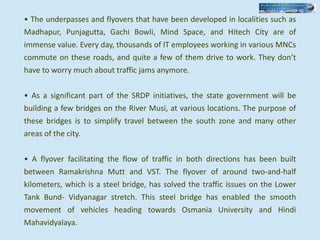 • The underpasses and flyovers that have been developed in localities such as
Madhapur, Punjagutta, Gachi Bowli, Mind Space, and Hitech City are of
immense value. Every day, thousands of IT employees working in various MNCs
commute on these roads, and quite a few of them drive to work. They don’t
have to worry much about traffic jams anymore.
• As a significant part of the SRDP initiatives, the state government will be
building a few bridges on the River Musi, at various locations. The purpose of
these bridges is to simplify travel between the south zone and many other
areas of the city.
• A flyover facilitating the flow of traffic in both directions has been built
between Ramakrishna Mutt and VST. The flyover of around two-and-half
kilometers, which is a steel bridge, has solved the traffic issues on the Lower
Tank Bund- Vidyanagar stretch. This steel bridge has enabled the smooth
movement of vehicles heading towards Osmania University and Hindi
Mahavidyalaya.
 