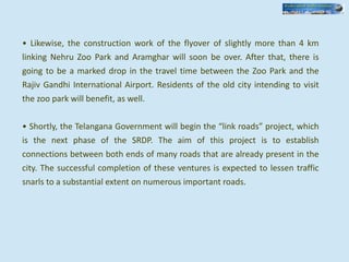 • Likewise, the construction work of the flyover of slightly more than 4 km
linking Nehru Zoo Park and Aramghar will soon be over. After that, there is
going to be a marked drop in the travel time between the Zoo Park and the
Rajiv Gandhi International Airport. Residents of the old city intending to visit
the zoo park will benefit, as well.
• Shortly, the Telangana Government will begin the “link roads” project, which
is the next phase of the SRDP. The aim of this project is to establish
connections between both ends of many roads that are already present in the
city. The successful completion of these ventures is expected to lessen traffic
snarls to a substantial extent on numerous important roads.
 