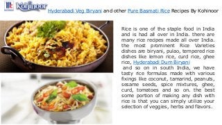 Hyderabadi Veg Biryani and other Pure Basmati Rice Recipes By Kohinoor
Rice is one of the staple food in India
and is had all over in India. there are
many rice recipes made all over India.
the most prominent Rice Varieties
dishes are biryani, pulao, tempered rice
dishes like lemon rice, curd rice, ghee
rice, Hyderabadi Dum Biryani
and so on in south India, we have
tasty rice formulas made with various
fixings like coconut, tamarind, peanuts,
sesame seeds, spice mixtures, ghee,
curd, tomatoes and so on. the best
some portion of making any dish with
rice is that you can simply utilize your
selection of veggies, herbs and flavors.
 
