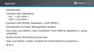 All contents © MuleSoft Inc. 11
• Introduction
• Connect with Salesforce
– GET ( LIVE DEMO )
– POST ( LIVE DEMO )
• Connect with MYSQL Database ( LIVE DEMO )
• Introduction to Order Management System
• Use Case Live Demo ( Sync Customer From OMS to Salesforce ) using
scheduler
• Event Driven Architecture Overview
• User Live Demo ( Order Creation & Confirmation to Customer )
• Q & A
Agenda
 