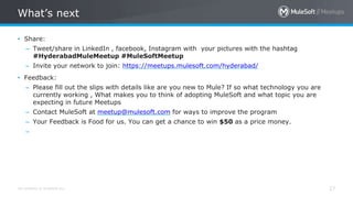 All contents © MuleSoft Inc.
What’s next
27
• Share:
– Tweet/share in LinkedIn , facebook, Instagram with your pictures with the hashtag
#HyderabadMuleMeetup #MuleSoftMeetup
– Invite your network to join: https://meetups.mulesoft.com/hyderabad/
• Feedback:
– Please fill out the slips with details like are you new to Mule? If so what technology you are
currently working , What makes you to think of adopting MuleSoft and what topic you are
expecting in future Meetups
– Contact MuleSoft at meetup@mulesoft.com for ways to improve the program
– Your Feedback is Food for us. You can get a chance to win $50 as a price money.
–
 