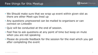 All contents © MuleSoft Inc. 5
• We Should make sure that we wrap up event within given slot as
there are other Meet-ups lined up
• Any questions unanswered can be mailed to organisers or can
connect on LinkedIn
• Quiz will be conducted at the end of session.
• Feel free to ask questions at any point of time but keep on mute
when you are not speaking
• Please do provide feedback for the session for the mail which you get
after completing the event
Few things for this Meetup
 