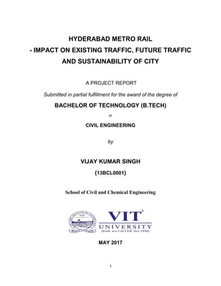 1
HYDERABAD METRO RAIL
- IMPACT ON EXISTING TRAFFIC, FUTURE TRAFFIC
AND SUSTAINABILITY OF CITY
A PROJECT REPORT
Submitted in partial fulfillment for the award of the degree of
BACHELOR OF TECHNOLOGY (B.TECH)
in
CIVIL ENGINEERING
by
VIJAY KUMAR SINGH
(13BCL0001)
School of Civil and Chemical Engineering
MAY 2017
 