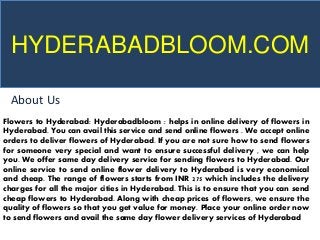 HYDERABADBLOOM.COM
About Us
Flowers to Hyderabad: Hyderabadbloom : helps in online delivery of flowers in
Hyderabad. You can avail this service and send online flowers . We accept online
orders to deliver flowers of Hyderabad. If you are not sure how to send flowers
for someone very special and want to ensure successful delivery , we can help
you. We offer same day delivery service for sending flowers to Hyderabad. Our
online service to send online flower delivery to Hyderabad is very economical
and cheap. The range of flowers starts from INR 275 which includes the delivery
charges for all the major cities in Hyderabad. This is to ensure that you can send
cheap flowers to Hyderabad. Along with cheap prices of flowers, we ensure the
quality of flowers so that you get value for money. Place your online order now
to send flowers and avail the same day flower delivery services of Hyderabad
 
