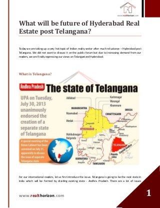 www.realthorizon.com
11
What will be future of Hyderabad Real
Estate post Telangana?
Today we are taking up a very hot topic of Indian realty sector after much reluctance – Hyderabad post
Telangana. We did not want to discuss it on the public forum but due to increasing demand from our
readers, we are finally expressing our views on Telanganized Hyderabad.
What is Telangana?
For our international readers, let us first introduce the issue. Telangana is going to be the next state in
India which will be formed by dividing existing state - Andhra Pradesh. There are a lot of issues
 