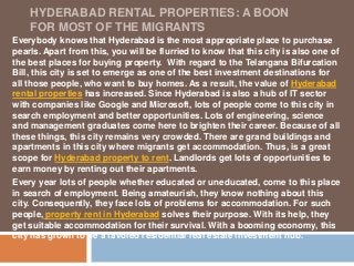 HYDERABAD RENTAL PROPERTIES: A BOON 
FOR MOST OF THE MIGRANTS 
Everybody knows that Hyderabad is the most appropriate place to purchase 
pearls. Apart from this, you will be flurried to know that this city is also one of 
the best places for buying property. With regard to the Telangana Bifurcation 
Bill, this city is set to emerge as one of the best investment destinations for 
all those people, who want to buy homes. As a result, the value of Hyderabad 
rental properties has increased. Since Hyderabad is also a hub of IT sector 
with companies like Google and Microsoft, lots of people come to this city in 
search employment and better opportunities. Lots of engineering, science 
and management graduates come here to brighten their career. Because of all 
these things, this city remains very crowded. There are grand buildings and 
apartments in this city where migrants get accommodation. Thus, is a great 
scope for Hyderabad property to rent. Landlords get lots of opportunities to 
earn money by renting out their apartments. 
Every year lots of people whether educated or uneducated, come to this place 
in search of employment. Being amateurish, they know nothing about this 
city. Consequently, they face lots of problems for accommodation. For such 
people, property rent in Hyderabad solves their purpose. With its help, they 
get suitable accommodation for their survival. With a booming economy, this 
city has grown to be a favored residential real estate investment hub. 
