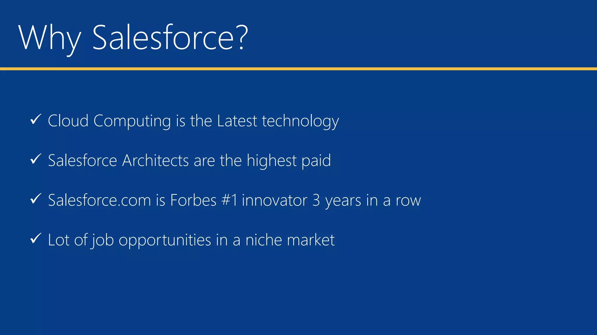 Why Salesforce?
 Cloud Computing is the Latest technology
 Salesforce Architects are the highest paid
 Salesforce.com is Forbes #1 innovator 3 years in a row
 Lot of job opportunities in a niche market
 