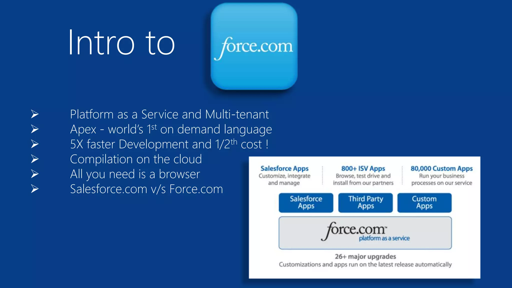 Intro to
 Platform as a Service and Multi-tenant
 Apex - world’s 1st on demand language
 5X faster Development and 1/2th cost !
 Compilation on the cloud
 All you need is a browser
 Salesforce.com v/s Force.com
 