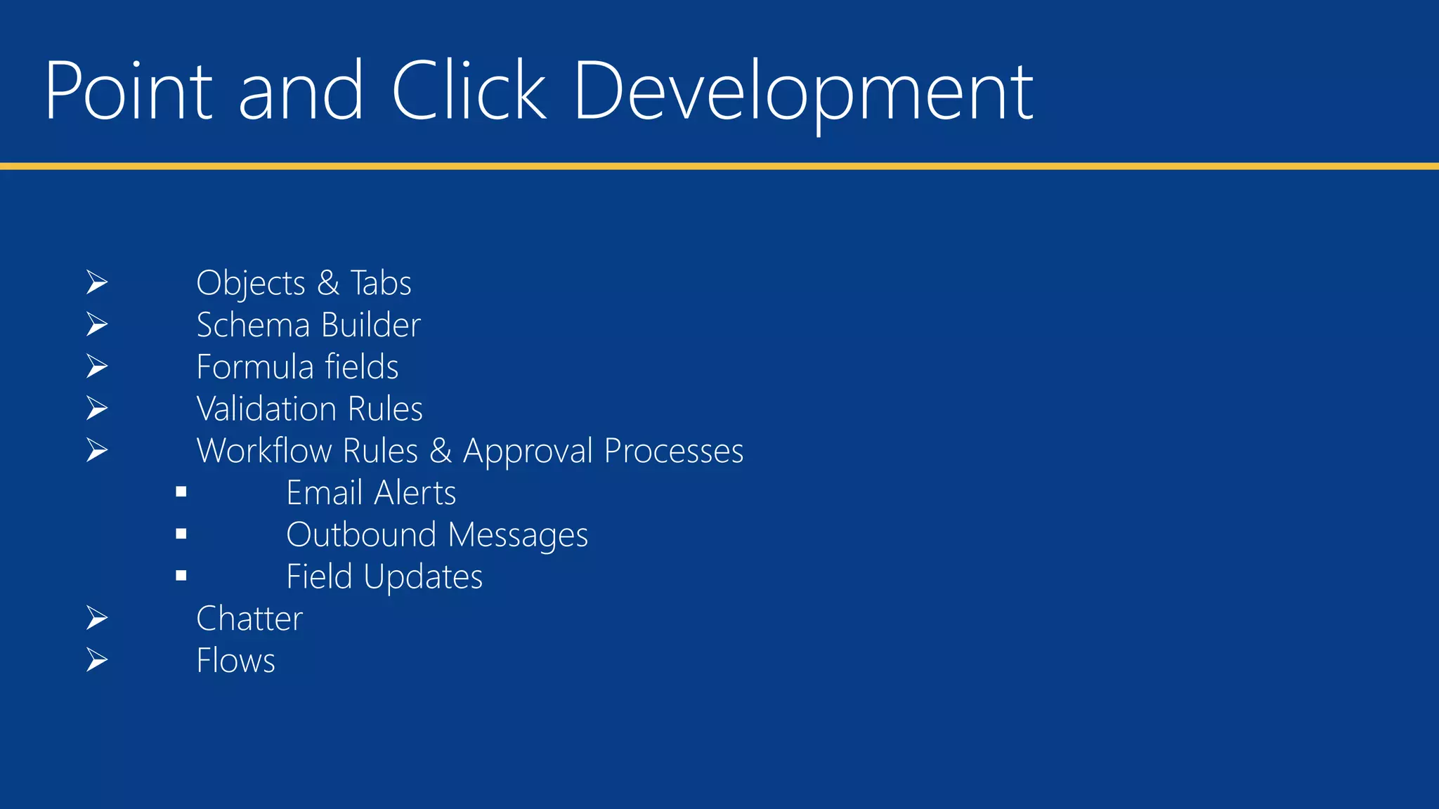 Point and Click Development
 Objects & Tabs
 Schema Builder
 Formula fields
 Validation Rules
 Workflow Rules & Approval Processes
 Email Alerts
 Outbound Messages
 Field Updates
 Chatter
 Flows
 