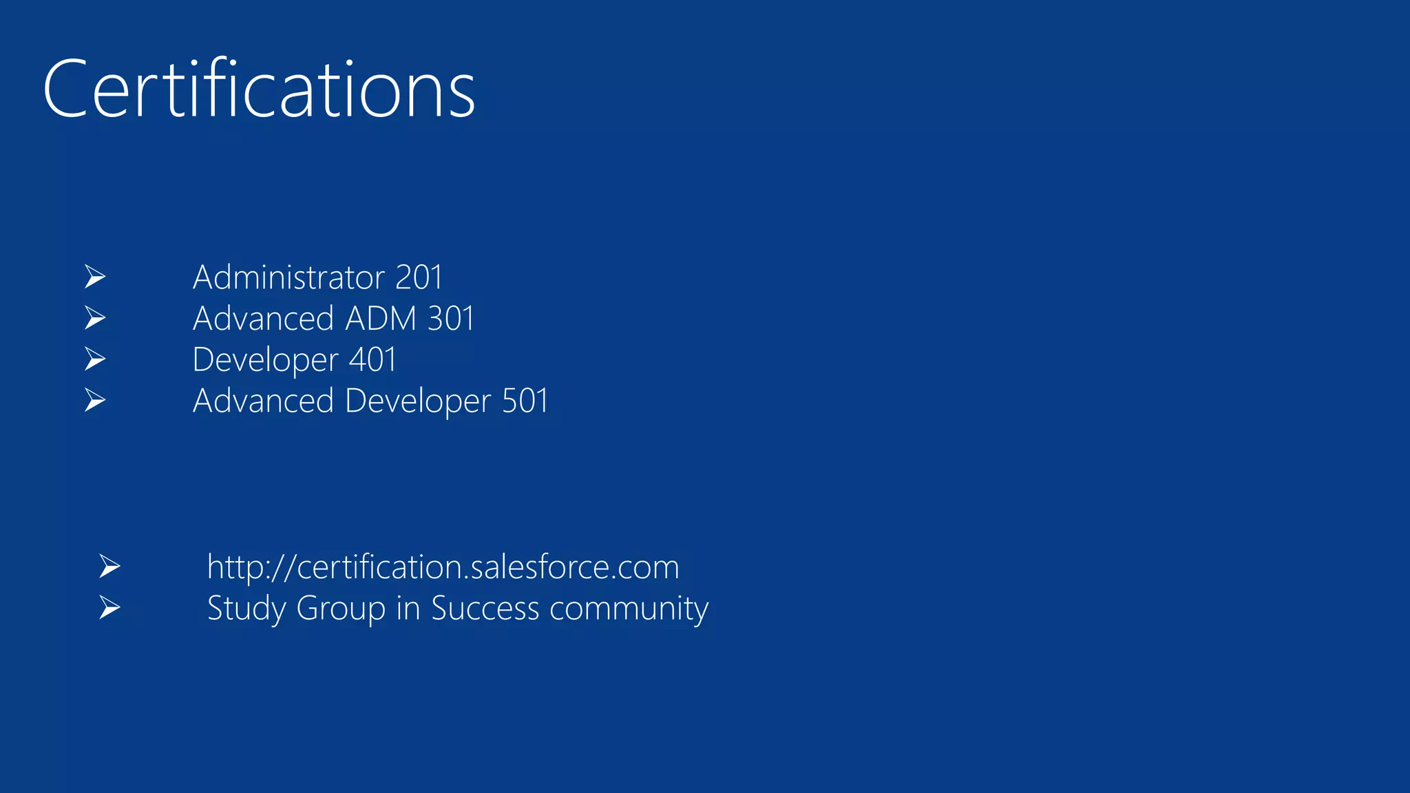 Certifications
 Administrator 201
 Advanced ADM 301
 Developer 401
 Advanced Developer 501
 http://certification.salesforce.com
 Study Group in Success community
 