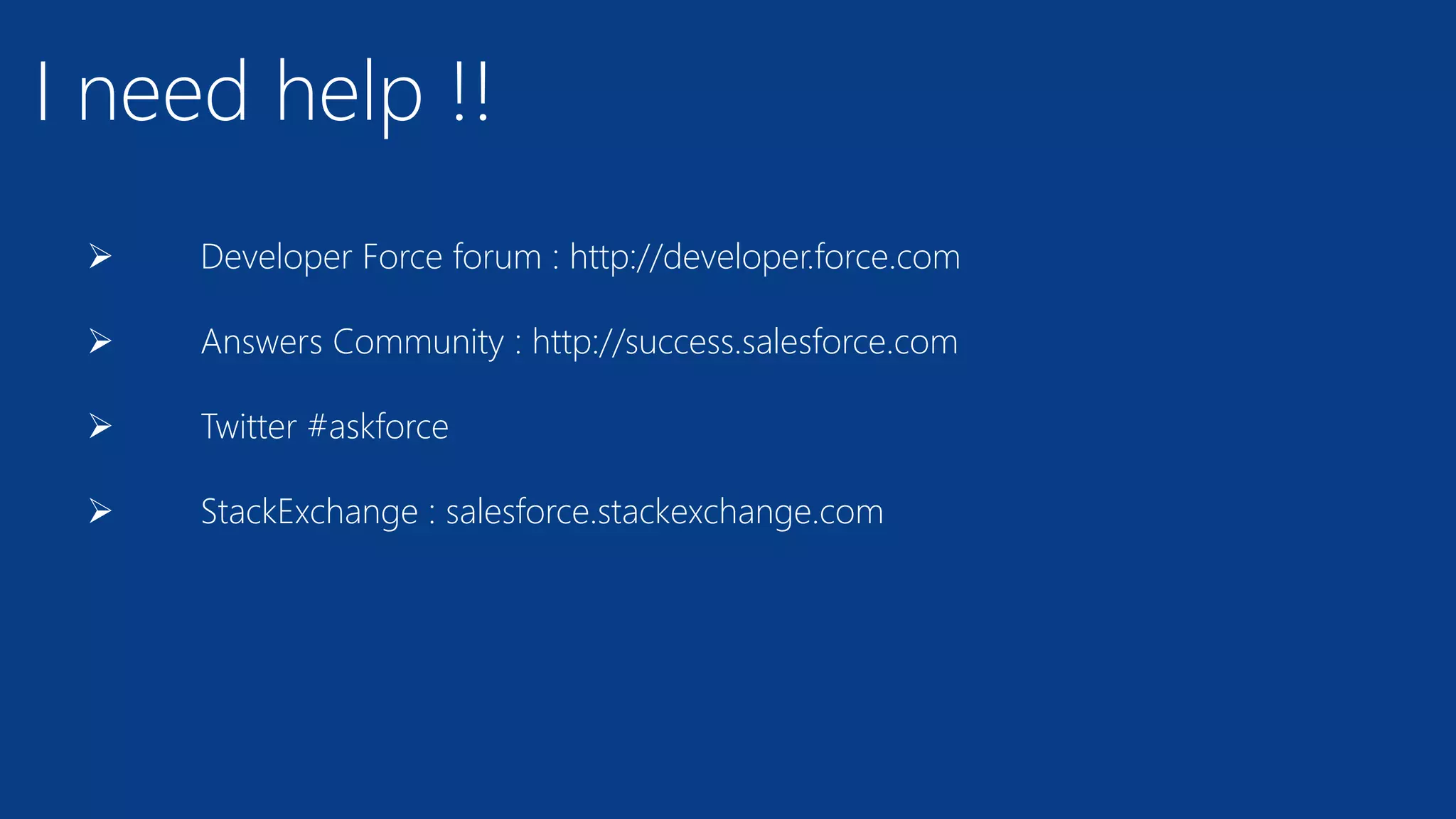 I need help !!
 Developer Force forum : http://developer.force.com
 Answers Community : http://success.salesforce.com
 Twitter #askforce
 StackExchange : salesforce.stackexchange.com
 
