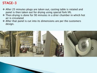 STAGE-3
 After 25 minutes plugs are taken out, casting table is rotated and
panel is then taken out for drying using special fork lift.
 Then drying is done for 90 minutes in a drier chamber in which hot
air is circulated
 After that panel is cut into its dimensions are per the customers
design.
 