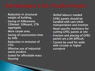  Reduction in structural
weight of building.
 Saving of 40%cement,
35%steel, 50%sand, 27%
aggregate.
 More carpet area.
 Saving of construction time
by 50%.
 Reduction in emission of
CO2.
 Effective use of industrial
waste product.
 Suited for affordable mass
housing
 Skilled labours needed
 GFRG panels should be
handled with care while
transportation and erection
 Need specific machinery for
cutting GFRG panels at site
 Erection and placing of GFRG
panels are a bit difficult.
 Cannot be used for walls
with circular or higher
curvature
 
