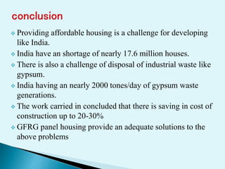  Providing affordable housing is a challenge for developing
like India.
 India have an shortage of nearly 17.6 million houses.
 There is also a challenge of disposal of industrial waste like
gypsum.
 India having an nearly 2000 tones/day of gypsum waste
generations.
 The work carried in concluded that there is saving in cost of
construction up to 20-30%
 GFRG panel housing provide an adequate solutions to the
above problems
 