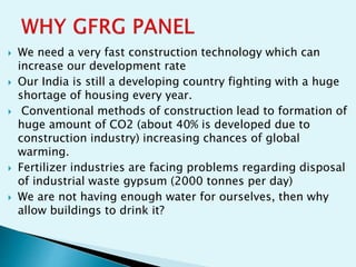  We need a very fast construction technology which can
increase our development rate
 Our India is still a developing country fighting with a huge
shortage of housing every year.
 Conventional methods of construction lead to formation of
huge amount of CO2 (about 40% is developed due to
construction industry) increasing chances of global
warming.
 Fertilizer industries are facing problems regarding disposal
of industrial waste gypsum (2000 tonnes per day)
 We are not having enough water for ourselves, then why
allow buildings to drink it?
 