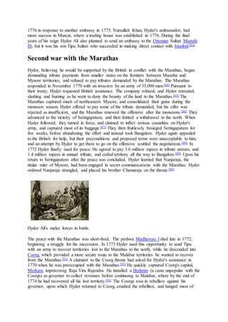 1776 in response to another embassy in 1775. Nursullah Khan, Hyder's ambassador, had
more success in Muscat, where a trading house was established in 1776. During the final
years of his reign Hyder Ali also planned to send an embassy to the Ottoman Sultan Mustafa
III, but it was his son Tipu Sultan who succeeded in making direct contact with Istanbul.[83]
Second war with the Marathas
Hyder, believing he would be supported by the British in conflict with the Marathas, began
demanding tribute payments from smaller states on the frontiers between Maratha and
Mysore territories, and refused to pay tributes demanded by the Marathas. The Marathas
responded in November 1770 with an invasion by an army of 35,000 men.[84] Pursuant to
their treaty, Hyder requested British assistance. The company refused, and Hyder retreated,
slashing and burning as he went to deny the bounty of the land to the Marathas.[85] The
Marathas captured much of northeastern Mysore, and consolidated their gains during the
monsoon season. Hyder offered to pay some of the tribute demanded, but his offer was
rejected as insufficient, and the Marathas renewed the offensive after the monsoons.[86] They
advanced to the vicinity of Seringapatam, and then feinted a withdrawal to the north. When
Hyder followed, they turned in force, and claimed to inflict serious casualties on Hyder's
army, and captured most of its baggage.[87] They then fruitlessly besieged Seringapatam for
five weeks, before abandoning the effort and instead took Bangalore. Hyder again appealed
to the British for help, but their preconditions and proposed terms were unacceptable to him,
and an attempt by Hyder to get them to go on the offensive scuttled the negotiations.[88] In
1772 Hyder finally sued for peace. He agreed to pay 3.6 million rupees in tribute arrears, and
1.4 million rupees in annual tribute, and ceded territory all the way to Bangalore.[89] Upon his
return to Seringapatam after the peace was concluded, Hyder learned that Nanjaraja, the
titular ruler of Mysore, had been engaged in secret communications with the Marathas. Hyder
ordered Nanjaraja strangled, and placed his brother Chamaraja on the throne.[90]
Hyder Ali's melee forces in battle.
The peace with the Marathas was short-lived. The peshwa Madhavrao I died late in 1772,
beginning a struggle for his succession. In 1773 Hyder used this opportunity to send Tipu
with an army to recover territories lost to the Marathas to the north, while he descended into
Coorg, which provided a more secure route to the Malabar territories he wanted to recover
from the Marathas.[91] A claimant to the Coorg throne had asked for Hyder's assistance in
1770 when he was preoccupied with the Marathas.[92] He quickly captured Coorg's capital,
Merkara, imprisoning Raja Vira Rajendra. He installed a Brahmin (a caste unpopular with the
Coorgs) as governor to collect revenues before continuing to Malabar, where by the end of
1774 he had recovered all his lost territory.[93] The Coorgs rose in rebellion against his
governor, upon which Hyder returned to Coorg, crushed the rebellion, and hanged most of
 