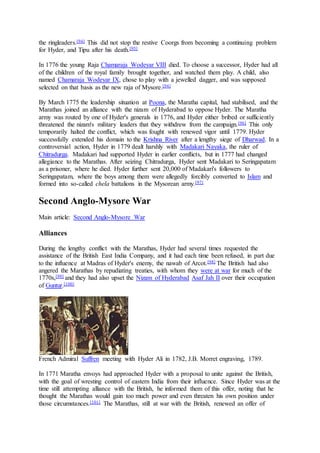 the ringleaders.[94] This did not stop the restive Coorgs from becoming a continuing problem
for Hyder, and Tipu after his death.[95]
In 1776 the young Raja Chamaraja Wodeyar VIII died. To choose a successor, Hyder had all
of the children of the royal family brought together, and watched them play. A child, also
named Chamaraja Wodeyar IX, chose to play with a jewelled dagger, and was supposed
selected on that basis as the new raja of Mysore.[94]
By March 1775 the leadership situation at Poona, the Maratha capital, had stabilised, and the
Marathas joined an alliance with the nizam of Hyderabad to oppose Hyder. The Maratha
army was routed by one of Hyder's generals in 1776, and Hyder either bribed or sufficiently
threatened the nizam's military leaders that they withdrew from the campaign.[96] This only
temporarily halted the conflict, which was fought with renewed vigor until 1779. Hyder
successfully extended his domain to the Krishna River after a lengthy siege of Dharwad. In a
controversial action, Hyder in 1779 dealt harshly with Madakari Nayaka, the ruler of
Chitradurga. Madakari had supported Hyder in earlier conflicts, but in 1777 had changed
allegiance to the Marathas. After seizing Chitradurga, Hyder sent Madakari to Seringapatam
as a prisoner, where he died. Hyder further sent 20,000 of Madakari's followers to
Seringapatam, where the boys among them were allegedly forcibly converted to Islam and
formed into so-called chela battalions in the Mysorean army.[97]
Second Anglo-Mysore War
Main article: Second Anglo-Mysore War
Alliances
During the lengthy conflict with the Marathas, Hyder had several times requested the
assistance of the British East India Company, and it had each time been refused, in part due
to the influence at Madras of Hyder's enemy, the nawab of Arcot.[98] The British had also
angered the Marathas by repudiating treaties, with whom they were at war for much of the
1770s,[99] and they had also upset the Nizam of Hyderabad Asaf Jah II over their occupation
of Guntur.[100]
French Admiral Suffren meeting with Hyder Ali in 1782, J.B. Morret engraving, 1789.
In 1771 Maratha envoys had approached Hyder with a proposal to unite against the British,
with the goal of wresting control of eastern India from their influence. Since Hyder was at the
time still attempting alliance with the British, he informed them of this offer, noting that he
thought the Marathas would gain too much power and even threaten his own position under
those circumstances.[101] The Marathas, still at war with the British, renewed an offer of
 