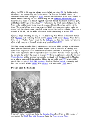 alliance in 1779. In this case, the alliance was to include the nizam.[99] His decision to join
this alliance was prompted by two British actions. The first was the British capture by
capitulation of the west coast port of Mahé, part of a concerted effort by the British to take all
French outposts following the 1778 French entry into the American Revolutionary War.
Hyder received much of his French-supplied equipment through this French-controlled port,
and had provided troops for its defence.[102] Furthermore, the British action had provoked the
Nairs on the Malabar coast to rise in rebellion again, although Hyder had quickly put this
down. The second offence was the movement of British troops through territory under his
control (and also other territory controlled by the nizam) from Madras to Guntur. There was a
skirmish in the hills, and the British detachment ended up retreating to Madras.[103]
Hyder Ali began rebuilding his navy in 1778. Employing Joze Azelars, a Dutchman, he had
built 8 Ketches each containing 3 masts and 40 cannons and 8 smaller Dhows. When the war
broke out in 1779, Joze Azelars noted that the Brahmans and their allies made every possible
effort to halt progress of the newly rebuilt navy based at Bhatkal.[104]
The allies planned to make virtually simultaneous attacks on British holdings all throughout
India, while the Marathas agreed to honour Hyder's claims to territories he currently held
north of the Tungabhadra River and reduced the amount of tribute he was required to pay
under earlier agreements. Hyder expected to receive assistance from the French, especially in
the Carnatic, the territory he sought to conquer.[105] However, diplomatic actions by Governor
Warren Hastings and the company successfully convinced both the nizam and the Marathas
not to take up arms, and Hyder ended up fighting the war on his own.[106] He successfully
gained alliances with Ali Raja Bibi Junumabe II and the Muslim Mappila community and
later even met with Muslim Malays from Melacca, who were under Dutch service.
Descent upon the Carnatic
Hyder Ali's military experience during the Carnatic Wars allowed him to fight a series of
wars against the British East India Company during the Anglo-Mysore Wars.
 