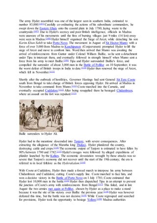 The army Hyder assembled was one of the largest seen in southern India, estimated to
number 83,000.[107] Carefully co-ordinating the actions of his subordinate commanders, he
swept down the Eastern Ghats onto the coastal plain in July 1780, laying waste to the
countryside.[107] Due to Hyder's secrecy and poor British intelligence, officials in Madras
were unaware of his movements until the fires of burning villages just 9 miles (14 km) away
were seen in Madras.[108] Hyder himself organised the Siege of Arcot, while detaching his son
Karim Khan Sahib to take Porto Novo. The movement in August of Sir Hector Munro with a
force of over 5,000 from Madras to Kanchipuram (Conjeevaram) prompted Hyder to lift the
siege of Arcot and move to confront him. Word then arrived that Munro was awaiting the
arrival of reinforcements from Guntur under Colonel William Baillie, so he sent a detachment
under Tipu to intercept them, and eventually followed in strength himself when Munro sent a
force from his army to meet Baillie.[109] Tipu and Hyder surrounded Baillie's force, and
compelled the surrender of about 3,000 men in the Battle of Pollilur on 10 September; it was
the worst defeat of British troops in India to date.[110] Hyder then renewed the siege of Arcot,
which fell in November.[111]
Shortly after the outbreak of hostilities, Governor Hastings had sent General Sir Eyre Coote
south from Bengal to take charge of British forces opposing Hyder. He arrived at Madras in
November to take command from Munro.[111] Coote marched into the Carnatic, and
eventually occupied Cuddalore.[112] After being resupplied there he besieged Chidambram,
where an assault on the fort was repulsed.[113]
Baille surrenders to Hyder Ali.
Hyder had in the meantime descended into Tanjore, with severe consequences. After
extracting the allegiance of the Maratha king Thuljaji, Hyder plundered the country,
destroying cattle and crops.[114] The economic output of Tanjore is estimated to have fallen by
90% between 1780 and 1782.[115] Hyder's ravages were followed by alleged expeditions of
plunder launched by the Kallars. The economic devastation wrought by these attacks was so
severe that Tanjore's economy did not recover until the start of the 19th century; the era is
referred to in local folklore as the Hyderakalam.[114]
With Coote at Cuddalore, Hyder then made a forced march to interpose his army between
Chidambram and Cuddalore, cutting Coote's supply line. Coote marched to face him, and
won a decisive victory in the Battle of Porto Novo on 1 July 1781; Coote estimated that
Hyder lost 10,000 men in the battle.[116] Hyder then dispatched Tipu in an attempt to prevent
the junction of Coote's army with reinforcements from Bengal.[117] This failed, and in late
August the two armies met again at Pollilur, chosen by Hyder as a place to make a stand
because it was the site of his victory over Baillie the previous year.[118] Hyder was however
defeated this time, but the battle was not decisive.[119] While Coote regrouped and searched
for provisions, Hyder took the opportunity to besiege Vellore.[120] Madras authorities
 