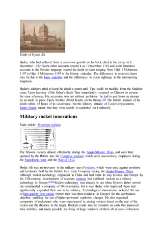 Tomb of Hyder Ali.
Hyder, who had suffered from a cancerous growth on his back, died in his camp on 6
December 1782. Some other accounts record it as 7 December 1782 and some historical
accounts in the Persian language record the death in dates ranging from Hijri 1 Moharram
1197 to Hijri 4 Moharram 1197 in the Islamic calendar. The differences in recorded dates
may be due to the lunar calendar and the differences in moon sightings in the surrounding
kingdoms.
Hyder's advisers tried to keep his death a secret until Tipu could be recalled from the Malabar
coast. Upon learning of his father's death Tipu immediately returned to Chittoor to assume
the reins of power. His accession was not without problems: he had to put down an attempt
by an uncle to place Tipu's brother Abdul Karim on the throne.[14] The British learned of his
death within 48 hours of its occurrence, but the dilatory attitude of Coote's replacement,
James Stuart, meant that they were unable to capitalise on it militarily.
Military rocket innovations
Main article: Mysorean rockets
The Mysore rockets utilised effectively during the Anglo-Mysore Wars, and were later
updated by the British into the Congreve rockets, which were successively employed during
the Napoleonic wars and the War of 1812.
Hyder Ali was an innovator in the military use of rockets, which were used against positions
and territories held by the British East India Company during the Anglo-Mysore Wars.
Although rocket technology originated in China and had made its way to India and Europe by
the 13th century, development of accurate cannons had sidelined rockets as a military
technology in Europe.[129] Rocket technology was already in use when Hyder's father served
(he commanded a company of 50 rocketmen), but it was Hyder who improved them and
significantly expanded their use in the military. Technological innovations included the use
of high-quality iron casing (better than was then available in Europe) for the combustion
chamber, enabling the use of higher-powered explosive charges. He also organised
companies of rocketmen who were experienced in aiming rockets based on the size of the
rocket and the distance to the target. Rockets could also be mounted on carts that improved
their mobility and made possible the firing of large numbers of them all at once.[7] Rockets
 