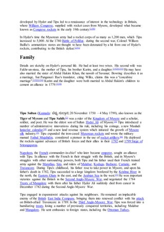developed by Hyder and Tipu led to a renaissance of interest in the technology in Britain,
where William Congreve, supplied with rocket cases from Mysore, developed what became
known as Congreve rockets in the early 19th century.[130]
In Hyder's time the Mysorean army had a rocket corps of as many as 1,200 men, which Tipu
increased to 5,000. At the 1780 Battle of Pollilur, during the second war, Colonel William
Baillie's ammunition stores are thought to have been detonated by a hit from one of Hyder's
rockets, contributing to the British defeat.[131]
Family
Details are sketchy on Hyder's personal life. He had at least two wives. His second wife was
Fakhr-un-nissa, the mother of Tipu, his brother Karim, and a daughter.[132][133] He may have
also married the sister of Abdul Hakim Khan, the nawab of Savanur; Bowring describes it as
a marriage, but Punganuri Rao's translator, citing Wilks, claims this was a "concubine
marriage".[132][134] Karim and the daughter were both married to Abdul Hakim's children to
cement an alliance in 1779.[134]
Tipu Sultan (Kannada: ಟಿಪ್ಪು ಸುಲ್ತಾನ; 20 November 1750 – 4 May 1799), also known as the
Tiger of Mysore and Tipu Sahib,[2] was a ruler of the Kingdom of Mysore and a scholar,
soldier, and poet. He was the eldest son of Sultan Hyder Ali of Mysore.[3] Tipu introduced a
number of administrative innovations during his rule, including his coinage, a new Mauludi
lunisolar calendar,[4] and a new land revenue system which initiated the growth of Mysore
silk industry.[5] Tipu expanded the iron-cased Mysorean rockets and wrote the military
manual Fathul Mujahidin, considered a pioneer in the use of rocket artillery.[6] He deployed
the rockets against advances of British forces and their allies in their 1792 and 1799 Siege of
Srirangapatna.
Napoleon, the French commander-in-chief who later became emperor, sought an alliance
with Tipu. In alliance with the French in their struggle with the British, and in Mysore's
struggles with other surrounding powers, both Tipu and his father used their French trained
army against the Marathas, Sira, and rulers of Malabar, Kodagu, Bednore, Carnatic, and
Travancore. During Tipu's childhood, his father rose to take power in Mysore, and upon his
father's death in 1782, Tipu succeeded to a large kingdom bordered by the Krishna River in
the north, the Eastern Ghats in the east, and the Arabian Sea in the west.[7] He won important
victories against the British in the Second Anglo-Mysore War, and negotiated the 1784
Treaty of Mangalore with them after his father Hyder Ali suddenly died from cancer in
December 1782 during the Second Anglo-Mysore War.
Tipu engaged in expansionist attacks against his neighbours. He remained an implacable
enemy of the British East India Company, bringing them into renewed conflict with his attack
on British-allied Travancore in 1789. In the Third Anglo-Mysore War, Tipu was forced into a
humiliating treaty, losing a number of previously conquered territories, including Malabar
and Mangalore. He sent embassies to foreign states, including the Ottoman Turkey,
 