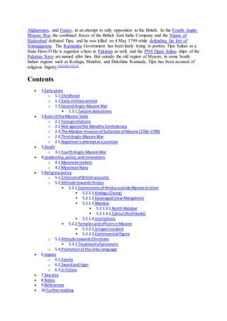 Afghanistan, and France, in an attempt to rally opposition to the British. In the Fourth Anglo-
Mysore War, the combined forces of the British East India Company and the Nizam of
Hyderabad defeated Tipu, and he was killed on 4 May 1799 while defending his fort of
Srirangapatna. The Karnataka Government has been lately trying to portray Tipu Sultan as a
State Hero.[8] He is regarded a hero in Pakistan as well, and the PNS Tippu Sultan ships of the
Pakistan Navy are named after him. But outside the old region of Mysore, in some South
Indian regions such as Kodagu, Malabar, and Dakshina Kannada, Tipu has been accused of
religious bigotry.[9][10][11][12]
Contents
 1 Earlyyears
o 1.1 Childhood
o 1.2 Early militaryservice
o 1.3 SecondAnglo-Mysore War
 1.3.1 Tanjore abductions
 2 Rulerof the Mysore State
o 2.1 Foreignrelations
o 2.2 War againstthe Maratha Confederacy
o 2.3 The Malabar Invasionof Sultanate of Mysore (1766–1790)
o 2.4 ThirdAnglo-Mysore War
o 2.5 Napoleon'sattemptata junction
 3 Death
o 3.1 FourthAnglo-Mysore War
 4 Leadership,policy,andinnovations
o 4.1 Mysoreanrockets
o 4.2 MysoreanNavy
 5 Religiouspolicy
o 5.1 Criticismof Britishaccounts
o 5.2 Attitude towardsHindus
 5.2.1 Conversionsof Hindusoutside Mysore toIslam
 5.2.1.1 Kodagu(Coorg)
 5.2.1.2 Kasaragod(nearMangalore)
 5.2.1.3 Malabar
 5.2.1.3.1 North Malabar
 5.2.1.3.2 Calicut(Kozhikode)
 5.2.1.4 Inscriptions
 5.2.2 TemplesandofficersinMysore
 5.2.2.1 Sringeri incident
 5.2.2.2 Controversial figure
o 5.3 Attitude towardsChristians
 5.3.1 Treatmentof prisoners
o 5.4 Promotionof the Urdu language
 6 Legacy
o 6.1 Family
o 6.2 Swordand tiger
o 6.3 In fiction
 7 See also
 8 Notes
 9 References
 10 Furtherreading
 