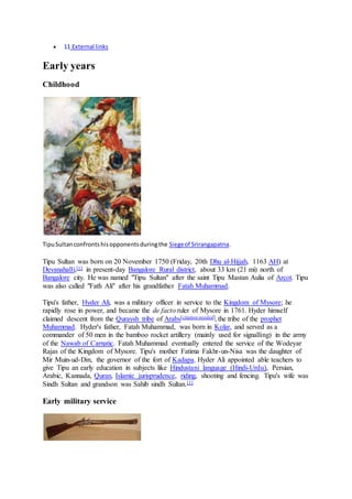  11 External links
Early years
Childhood
TipuSultanconfrontshisopponentsduringthe Siegeof Srirangapatna.
Tipu Sultan was born on 20 November 1750 (Friday, 20th Dhu al-Hijjah, 1163 AH) at
Devanahalli,[1] in present-day Bangalore Rural district, about 33 km (21 mi) north of
Bangalore city. He was named "Tipu Sultan" after the saint Tipu Mastan Aulia of Arcot. Tipu
was also called "Fath Ali" after his grandfather Fatah Muhammad.
Tipu's father, Hyder Ali, was a military officer in service to the Kingdom of Mysore; he
rapidly rose in power, and became the de facto ruler of Mysore in 1761. Hyder himself
claimed descent from the Quraysh tribe of Arabs[citation needed], the tribe of the prophet
Muhammad. Hyder's father, Fatah Muhammad, was born in Kolar, and served as a
commander of 50 men in the bamboo rocket artillery (mainly used for signalling) in the army
of the Nawab of Carnatic. Fatah Muhammad eventually entered the service of the Wodeyar
Rajas of the Kingdom of Mysore. Tipu's mother Fatima Fakhr-un-Nisa was the daughter of
Mir Muin-ud-Din, the governor of the fort of Kadapa. Hyder Ali appointed able teachers to
give Tipu an early education in subjects like Hindustani language (Hindi-Urdu), Persian,
Arabic, Kannada, Quran, Islamic jurisprudence, riding, shooting and fencing. Tipu's wife was
Sindh Sultan and grandson was Sahib sindh Sultan.[1]
Early military service
 