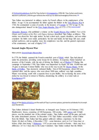 A flintlock blunderbuss,builtforTipuSultanin Srirangapatna,1793–94. Tipu Sultanusedmany
Westerncraftsmen,andthisgunreflectsthe mostup-to-date technologiesof the time.[13]
Tipu Sultan was instructed in military tactics by French officers in the employment of his
father. At age 15, he accompanied his father against the British in the First Mysore War in
1766. He commanded a corps of cavalry in the invasion of Carnatic in 1767 at age 16. He
also distinguished himself in the First Anglo-Maratha War of 1775–1779.[citation needed]
Alexander Beatson, who published a volume on the Fourth Mysore War entitled View of the
Origin and Conduct of the War with Tippoo Sultaun, described Tipu Sultan as follows: "His
stature was about five feet eight inches; he had a short neck, square shoulders, and was rather
corpulent: his limbs were small, particularly his feet and hands; he had large full eyes, small
arched eyebrows, and an aquiline nose; his complexion was fair, and the general expression
of his countenance, not void of dignity".[14]
Second Anglo-Mysore War
Main article:SecondAnglo-MysoreWar
In 1779, the British captured the French-controlled port of Mahé, which Tipu had placed
under his protection, providing some troops for its defence. In response, Hyder launched an
invasion of the Carnatic, with the aim of driving the British out of Madras.[15] During this
campaign in September 1780, Tipu Sultan was dispatched by Hyder Ali with 10,000 men and
18 guns to intercept Colonel Baillie who was on his way to join Sir Hector Munro. In the
Battle of Pollilur, Tipu decisively defeated Baillie. Out of 360 Europeans, about 200 were
captured alive, and the sepoys, who were about 3800 men, suffered very high casualties.
Munro was moving south with a separate force to join Baillie, but on hearing the news of the
defeat he was forced to retreat to Madras, abandoning his artillery in a water tank at
Kanchipuram.[16]
Mural of the Battle of Polliluronthe wallsof Tipu'ssummerpalace,paintedtocelebrate histriumph
overthe British.
Tipu Sultan defeated Colonel Braithwaite at Annagudi near Tanjore on 18 February 1782.
Braithwaite's forces, consisting of 100 Europeans, 300 cavalry, 1400 sepoys and 10 field
pieces, was the standard size of the colonial armies. Tipu Sultan seized all the guns and took
the entire detachment prisoner. In December 1781 Tipu Sultan successfully seized Chittur
from the British. Tipu Sultan had thus gained sufficient military experience by the time
Hyder Ali died on Friday, 6 December 1782 – some historians put it at 2 or 3 days later or
before, (Hijri date being 1 Muharram, 1197 as per some records in Persian – there may be a
difference of 1 to 3 days due to the Lunar Calendar). Tipu Sultan realised that the British
 