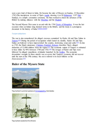 were a new kind of threat in India. He became the ruler of Mysore on Sunday, 22 December
1782 (The inscriptions in some of Tipu's regalia showing it as 20 Muharram, 1197 Hijri –
Sunday), in a simple coronation ceremony. He then worked to check the advances of the
British by making alliances with the Marathas and the Mughals.
The Second Mysore War came to an end with the 1784 Treaty of Mangalore. It was the last
occasion when an Indian king dictated terms to the British, and the treaty is a prestigious
document in the history of India.[citation needed]
Tanjore abductions
The war is also remembered for alleged excesses committed by Hyder Ali and Tipu Sultan in
Tanjore.[17] During the period of occupation which lasted six months, Hyder Ali and Tipu
Sultan are believed to have impoverished the country, destroying crops and cattle.[17] As late
as 1785, the Dutch missionary Christian Friedrich Schwarz describes Tipu's alleged
abduction of 12,000 children from the region.[17] The economic output of Tanjore is estimated
to have fallen by 90% between 1780 and 1782.[18] The ravages of Hyder and Tipu were
followed by alleged expeditions of plunder launched by the Kallars. The economic
devastation wrought by these attacks was so severe that Tanjore's economy did not recover
until the start of the 19th century; the era is referred to in local folklore as the
Hyderakalam.[17]
Ruler of the Mysore State
TipuSultan'ssummerpalace at Srirangapatna,Karnataka
TipuSultanseatedonhisthrone
 