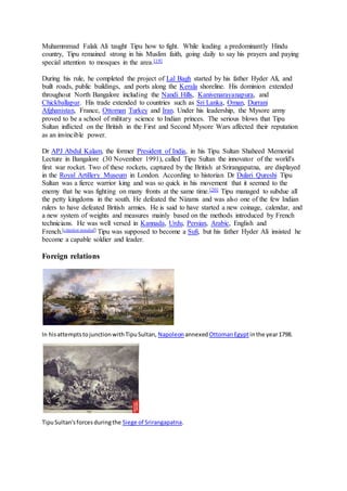 Muhammmad Falak Ali taught Tipu how to fight. While leading a predominantly Hindu
country, Tipu remained strong in his Muslim faith, going daily to say his prayers and paying
special attention to mosques in the area.[19]
During his rule, he completed the project of Lal Bagh started by his father Hyder Ali, and
built roads, public buildings, and ports along the Kerala shoreline. His dominion extended
throughout North Bangalore including the Nandi Hills, Kanivenarayanapura, and
Chickballapur. His trade extended to countries such as Sri Lanka, Oman, Durrani
Afghanistan, France, Ottoman Turkey and Iran. Under his leadership, the Mysore army
proved to be a school of military science to Indian princes. The serious blows that Tipu
Sultan inflicted on the British in the First and Second Mysore Wars affected their reputation
as an invincible power.
Dr APJ Abdul Kalam, the former President of India, in his Tipu Sultan Shaheed Memorial
Lecture in Bangalore (30 November 1991), called Tipu Sultan the innovator of the world's
first war rocket. Two of these rockets, captured by the British at Srirangapatna, are displayed
in the Royal Artillery Museum in London. According to historian Dr Dulari Qureshi Tipu
Sultan was a fierce warrior king and was so quick in his movement that it seemed to the
enemy that he was fighting on many fronts at the same time.[20] Tipu managed to subdue all
the petty kingdoms in the south. He defeated the Nizams and was also one of the few Indian
rulers to have defeated British armies. He is said to have started a new coinage, calendar, and
a new system of weights and measures mainly based on the methods introduced by French
technicians. He was well versed in Kannada, Urdu, Persian, Arabic, English and
French.[citation needed] Tipu was supposed to become a Sufi, but his father Hyder Ali insisted he
become a capable soldier and leader.
Foreign relations
In hisattemptstojunctionwithTipuSultan, Napoleon annexed OttomanEgyptinthe year1798.
TipuSultan'sforcesduringthe Siege of Srirangapatna.
 