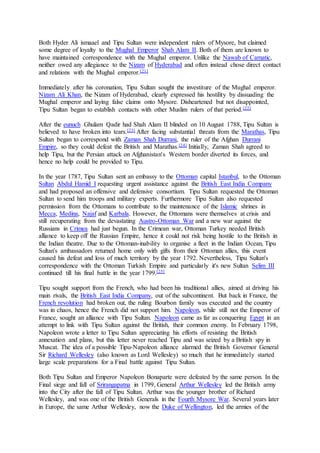 Both Hyder Ali ismaael and Tipu Sultan were independent rulers of Mysore, but claimed
some degree of loyalty to the Mughal Emperor Shah Alam II. Both of them are known to
have maintained correspondence with the Mughal emperor. Unlike the Nawab of Carnatic,
neither owed any allegiance to the Nizam of Hyderabad and often instead chose direct contact
and relations with the Mughal emperor.[21]
Immediately after his coronation, Tipu Sultan sought the investiture of the Mughal emperor.
Nizam Ali Khan, the Nizam of Hyderabad, clearly expressed his hostility by dissuading the
Mughal emperor and laying false claims onto Mysore. Disheartened but not disappointed,
Tipu Sultan began to establish contacts with other Muslim rulers of that period.[22]
After the eunuch Ghulam Qadir had Shah Alam II blinded on 10 August 1788, Tipu Sultan is
believed to have broken into tears.[23] After facing substantial threats from the Marathas, Tipu
Sultan began to correspond with Zaman Shah Durrani, the ruler of the Afghan Durrani
Empire, so they could defeat the British and Marathas.[24] Initially, Zaman Shah agreed to
help Tipu, but the Persian attack on Afghanistan's Western border diverted its forces, and
hence no help could be provided to Tipu.
In the year 1787, Tipu Sultan sent an embassy to the Ottoman capital Istanbul, to the Ottoman
Sultan Abdul Hamid I requesting urgent assistance against the British East India Company
and had proposed an offensive and defensive consortium. Tipu Sultan requested the Ottoman
Sultan to send him troops and military experts. Furthermore Tipu Sultan also requested
permission from the Ottomans to contribute to the maintenance of the Islamic shrines in
Mecca, Medina, Najaf and Karbala. However, the Ottomans were themselves at crisis and
still recuperating from the devastating Austro-Ottoman War and a new war against the
Russians in Crimea had just begun. In the Crimean war, Ottoman Turkey needed British
alliance to keep off the Russian Empire, hence it could not risk being hostile to the British in
the Indian theatre. Due to the Ottoman-inability to organise a fleet in the Indian Ocean, Tipu
Sultan's ambassadors returned home only with gifts from their Ottoman allies, this event
caused his defeat and loss of much territory by the year 1792. Nevertheless, Tipu Sultan's
correspondence with the Ottoman Turkish Empire and particularly it's new Sultan Selim III
continued till his final battle in the year 1799.[25]
Tipu sought support from the French, who had been his traditional allies, aimed at driving his
main rivals, the British East India Company, out of the subcontinent. But back in France, the
French revolution had broken out, the ruling Bourbon family was executed and the country
was in chaos, hence the French did not support him. Napoleon, while still not the Emperor of
France, sought an alliance with Tipu Sultan. Napoleon came as far as conquering Egypt in an
attempt to link with Tipu Sultan against the British, their common enemy. In February 1798,
Napoleon wrote a letter to Tipu Sultan appreciating his efforts of resisting the British
annexation and plans, but this letter never reached Tipu and was seized by a British spy in
Muscat. The idea of a possible Tipu-Napoleon alliance alarmed the British Governor General
Sir Richard Wellesley (also known as Lord Wellesley) so much that he immediately started
large scale preparations for a Final battle against Tipu Sultan.
Both Tipu Sultan and Emperor Napoleon Bonaparte were defeated by the same person. In the
Final siege and fall of Srirangapatna in 1799, General Arthur Wellesley led the British army
into the City after the fall of Tipu Sultan. Arthur was the younger brother of Richard
Wellesley, and was one of the British Generals in the Fourth Mysore War. Several years later
in Europe, the same Arthur Wellesley, now the Duke of Wellington, led the armies of the
 