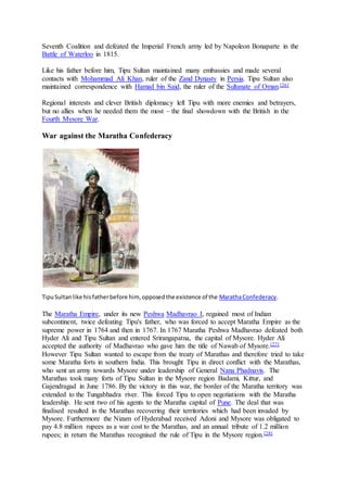 Seventh Coalition and defeated the Imperial French army led by Napoleon Bonaparte in the
Battle of Waterloo in 1815.
Like his father before him, Tipu Sultan maintained many embassies and made several
contacts with Mohammad Ali Khan, ruler of the Zand Dynasty in Persia. Tipu Sultan also
maintained correspondence with Hamad bin Said, the ruler of the Sultanate of Oman.[26]
Regional interests and clever British diplomacy left Tipu with more enemies and betrayers,
but no allies when he needed them the most – the final showdown with the British in the
Fourth Mysore War.
War against the Maratha Confederacy
TipuSultanlike hisfatherbefore him, opposedthe existence of the MarathaConfederacy.
The Maratha Empire, under its new Peshwa Madhavrao I, regained most of Indian
subcontinent, twice defeating Tipu's father, who was forced to accept Maratha Empire as the
supreme power in 1764 and then in 1767. In 1767 Maratha Peshwa Madhavrao defeated both
Hyder Ali and Tipu Sultan and entered Srirangapatna, the capital of Mysore. Hyder Ali
accepted the authority of Madhavrao who gave him the title of Nawab of Mysore.[27]
However Tipu Sultan wanted to escape from the treaty of Marathas and therefore tried to take
some Maratha forts in southern India. This brought Tipu in direct conflict with the Marathas,
who sent an army towards Mysore under leadership of General Nana Phadnavis. The
Marathas took many forts of Tipu Sultan in the Mysore region Badami, Kittur, and
Gajendragad in June 1786. By the victory in this war, the border of the Maratha territory was
extended to the Tungabhadra river. This forced Tipu to open negotiations with the Maratha
leadership. He sent two of his agents to the Maratha capital of Pune. The deal that was
finalised resulted in the Marathas recovering their territories which had been invaded by
Mysore. Furthermore the Nizam of Hyderabad received Adoni and Mysore was obligated to
pay 4.8 million rupees as a war cost to the Marathas, and an annual tribute of 1.2 million
rupees; in return the Marathas recognised the rule of Tipu in the Mysore region.[28]
 