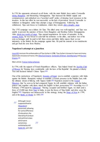 In 1791 his opponents advanced on all fronts, with the main British force under Cornwallis
taking Bangalore and threatening Srirangapatna. Tipu harassed the British supply and
communication and embarked on a "scorched earth" policy of denying local resources to the
invaders. In this last effort he was successful, as the lack of provisions forced Cornwallis to
withdraw to Bangalore rather than attempt a siege of Srirangapatna. Following the
withdrawal, Tipu sent forces to Coimbatore, which they retook after a lengthy siege.
The 1792 campaign was a failure for Tipu. The allied army was well-supplied, and Tipu was
unable to prevent the junction of forces from Bangalore and Bombay before Srirangapatna.
After about two weeks of siege, Tipu opened negotiations for terms of surrender. In the
ensuing treaty, he was forced to cede half his territories to the allies, and deliver two of his
sons as hostages until he paid in full three crores and thirty lakhs rupees fixed as war
indemnity to the British for the campaign against him. He paid the amount in two instalments
and got back his sons from Madras.
Napoleon's attempt at a junction
LouisXVI receivesthe ambassadorsof TipuSultanin1788. Tipu Sultanisknownto have sentmany
diplomaticmissionstoFrance,the OttomanEmpire, Sultanate of Oman,ZandDynasty andDurrani
Empire.[32]
Main article:Franco-Indianalliances
In 1794, with the support of French Republican officers, Tipu helped found the Jacobin Club
of Mysore for 'framing laws comfortable with the laws of the Republic' He planted a Liberty
Tree and declared himself Citizen Tipoo.[33]
One of the motivations of Napoleon's Invasion of Egypt was to establish a junction with India
against the British. Bonaparte wished to establish a French presence in the Middle East, with
the ultimate dream of linking with Tippoo Sahib.[34] Napoleon assured to the French
Directory that "as soon as he had conquered Egypt, he will establish relations with the Indian
princes and, together with them, attack the English in their possessions."[35] According to a 13
February 1798 report by Talleyrand: "Having occupied and fortified Egypt, we shall send a
force of 15,000 men from Suez to India, to join the forces of Tipu-Sahib and drive away the
English."[35] Napoleon was unsuccessful in this strategy, losing the Siege of Acre in 1799,
and at the Battle of Abukir in 1801.[36]
“
AlthoughInever
supposedthathe
(Napoleon)
possessed,allowing
for some difference
of education,the
liberalityof conduct
and political views
whichwere
sometimes
exhibitedbyold
HyderAli,yetI did
”
 