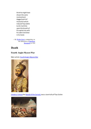 thinkhe mighthave
shownthe same
resolvedand
doggedspiritof
resolutionwhich
inducedTipuSahib
to die manfully
uponthe breach of
hiscapital city with
hissabre clenched
inhis hand.
—Sir Walter Scott, commenting on
the abdication of Napoleon
Bonaparte in 1814
Death
Fourth Anglo-Mysore War
Main article:FourthAnglo-Mysore War
Umdat ul-Umarathe Nawabof the Carnatic wasa covertallyof Tipu Sultan.
 