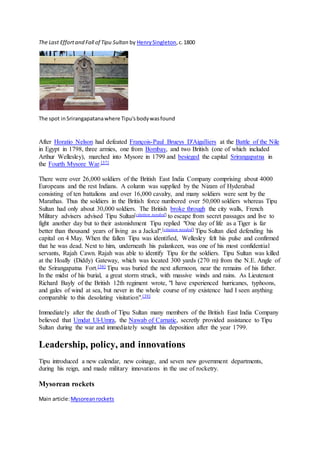 The Last Effortand Fall of Tipu Sultan by HenrySingleton,c.1800
The spot inSrirangapatanawhere Tipu'sbodywasfound
After Horatio Nelson had defeated François-Paul Brueys D'Aigalliers at the Battle of the Nile
in Egypt in 1798, three armies, one from Bombay, and two British (one of which included
Arthur Wellesley), marched into Mysore in 1799 and besieged the capital Srirangapatna in
the Fourth Mysore War.[37]
There were over 26,000 soldiers of the British East India Company comprising about 4000
Europeans and the rest Indians. A column was supplied by the Nizam of Hyderabad
consisting of ten battalions and over 16,000 cavalry, and many soldiers were sent by the
Marathas. Thus the soldiers in the British force numbered over 50,000 soldiers whereas Tipu
Sultan had only about 30,000 soldiers. The British broke through the city walls, French
Military advisers advised Tipu Sultan[citation needed] to escape from secret passages and live to
fight another day but to their astonishment Tipu replied "One day of life as a Tiger is far
better than thousand years of living as a Jackal".[citation needed] Tipu Sultan died defending his
capital on 4 May. When the fallen Tipu was identified, Wellesley felt his pulse and confirmed
that he was dead. Next to him, underneath his palankeen, was one of his most confidential
servants, Rajah Cawn. Rajah was able to identify Tipu for the soldiers. Tipu Sultan was killed
at the Hoally (Diddy) Gateway, which was located 300 yards (270 m) from the N.E. Angle of
the Srirangapatna Fort.[38] Tipu was buried the next afternoon, near the remains of his father.
In the midst of his burial, a great storm struck, with massive winds and rains. As Lieutenant
Richard Bayly of the British 12th regiment wrote, "I have experienced hurricanes, typhoons,
and gales of wind at sea, but never in the whole course of my existence had I seen anything
comparable to this desolating visitation".[39]
Immediately after the death of Tipu Sultan many members of the British East India Company
believed that Umdat Ul-Umra, the Nawab of Carnatic, secretly provided assistance to Tipu
Sultan during the war and immediately sought his deposition after the year 1799.
Leadership, policy, and innovations
Tipu introduced a new calendar, new coinage, and seven new government departments,
during his reign, and made military innovations in the use of rocketry.
Mysorean rockets
Main article:Mysoreanrockets
 