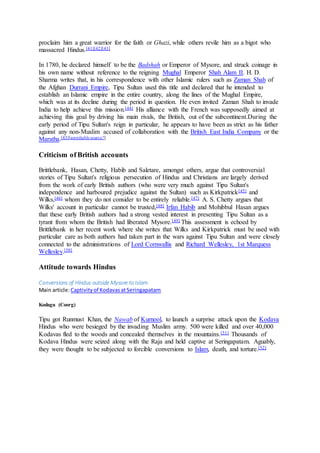 proclaim him a great warrior for the faith or Ghazi, while others revile him as a bigot who
massacred Hindus.[41][42][43]
In 1780, he declared himself to be the Badshah or Emperor of Mysore, and struck coinage in
his own name without reference to the reigning Mughal Emperor Shah Alam II. H. D.
Sharma writes that, in his correspondence with other Islamic rulers such as Zaman Shah of
the Afghan Durrani Empire, Tipu Sultan used this title and declared that he intended to
establish an Islamic empire in the entire country, along the lines of the Mughal Empire,
which was at its decline during the period in question. He even invited Zaman Shah to invade
India to help achieve this mission.[44] His alliance with the French was supposedly aimed at
achieving this goal by driving his main rivals, the British, out of the subcontinent.During the
early period of Tipu Sultan's reign in particular, he appears to have been as strict as his father
against any non-Muslim accused of collaboration with the British East India Company or the
Maratha.[43][unreliable source?]
Criticism of British accounts
Brittlebank, Hasan, Chetty, Habib and Saletare, amongst others, argue that controversial
stories of Tipu Sultan's religious persecution of Hindus and Christians are largely derived
from the work of early British authors (who were very much against Tipu Sultan's
independence and harboured prejudice against the Sultan) such as Kirkpatrick[45] and
Wilks,[46] whom they do not consider to be entirely reliable.[47] A. S. Chetty argues that
Wilks' account in particular cannot be trusted,[48] Irfan Habib and Mohibbul Hasan argues
that these early British authors had a strong vested interest in presenting Tipu Sultan as a
tyrant from whom the British had liberated Mysore.[49] This assessment is echoed by
Brittlebank in her recent work where she writes that Wilks and Kirkpatrick must be used with
particular care as both authors had taken part in the wars against Tipu Sultan and were closely
connected to the administrations of Lord Cornwallis and Richard Wellesley, 1st Marquess
Wellesley.[50]
Attitude towards Hindus
Conversions of Hindus outside Mysore to Islam
Main article:Captivityof KodavasatSeringapatam
Kodagu (Coorg)
Tipu got Runmust Khan, the Nawab of Kurnool, to launch a surprise attack upon the Kodava
Hindus who were besieged by the invading Muslim army. 500 were killed and over 40,000
Kodavas fled to the woods and concealed themselves in the mountains.[51] Thousands of
Kodava Hindus were seized along with the Raja and held captive at Seringapatam. Aguably,
they were thought to be subjected to forcible conversions to Islam, death, and torture.[52]
 