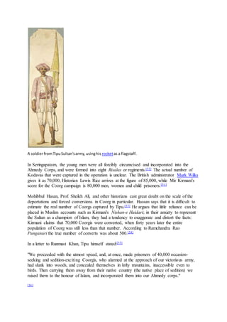 A soldierfromTipuSultan'sarmy,usinghis rocketas a flagstaff.
In Seringapatam, the young men were all forcibly circumcised and incorporated into the
Ahmedy Corps, and were formed into eight Risalas or regiments.[51] The actual number of
Kodavas that were captured in the operation is unclear. The British administrator Mark Wilks
gives it as 70,000, Historian Lewis Rice arrives at the figure of 85,000, while Mir Kirmani's
score for the Coorg campaign is 80,000 men, women and child prisoners.[51]
Mohibbul Hasan, Prof. Sheikh Ali, and other historians cast great doubt on the scale of the
deportations and forced conversions in Coorg in particular. Hassan says that it is difficult to
estimate the real number of Coorgs captured by Tipu.[53] He argues that little reliance can be
placed in Muslim accounts such as Kirmani's Nishan-e Haidari; in their anxiety to represent
the Sultan as a champion of Islam, they had a tendency to exaggerate and distort the facts:
Kirmani claims that 70,000 Coorgis were converted, when forty years later the entire
population of Coorg was still less than that number. According to Ramchandra Rao
Punganuri the true number of converts was about 500.[54]
In a letter to Runmust Khan, Tipu himself stated:[55]
"We proceeded with the utmost speed, and, at once, made prisoners of 40,000 occasion-
seeking and sedition-exciting Coorgis, who alarmed at the approach of our victorious army,
had slunk into woods, and concealed themselves in lofty mountains, inaccessible even to
birds. Then carrying them away from their native country (the native place of sedition) we
raised them to the honour of Islam, and incorporated them into our Ahmedy corps."
[56]
 